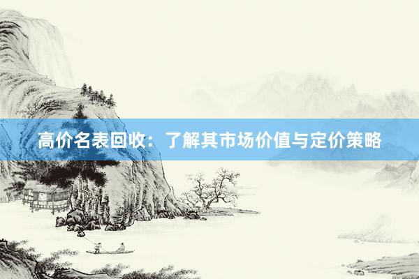 高价名表回收：了解其市场价值与定价策略