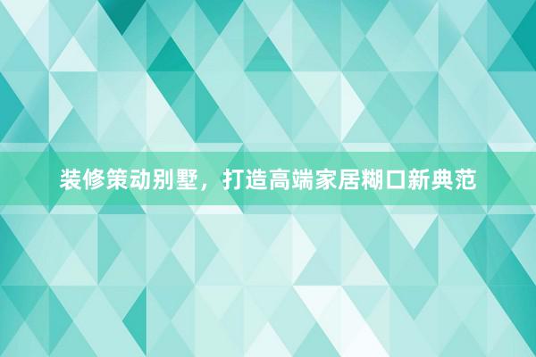 装修策动别墅，打造高端家居糊口新典范